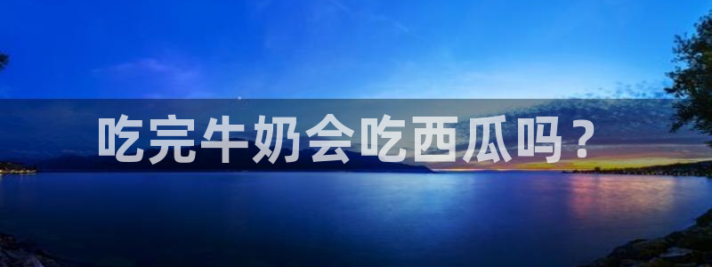91吃瓜今日吃瓜入口：吃完牛奶会吃西瓜吗？