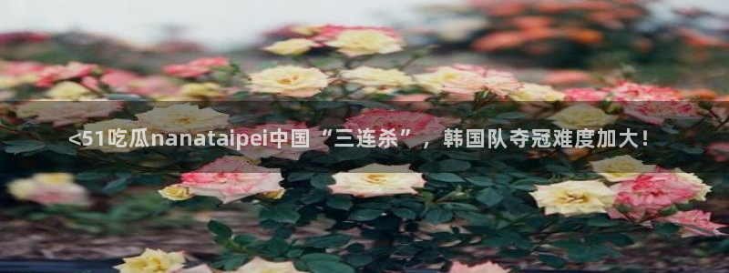 51吃瓜全网最快更新今日热门吃瓜：<51吃瓜nanataipei中国“三连杀”，韩国队夺冠难度加大！